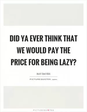 Did ya ever think that we would pay the price for being lazy? Picture Quote #1