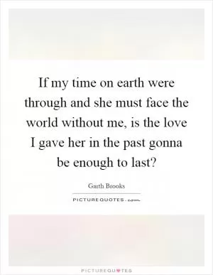 If my time on earth were through and she must face the world without me, is the love I gave her in the past gonna be enough to last? Picture Quote #1