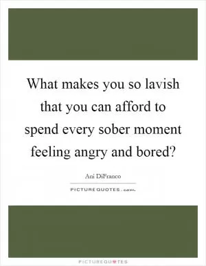 What makes you so lavish that you can afford to spend every sober moment feeling angry and bored? Picture Quote #1
