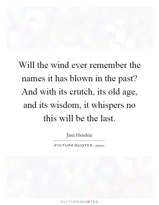 Will the wind ever remember the names it has blown in the past? And with its crutch, its old age, and its wisdom, it whispers no this will be the last Picture Quote #1