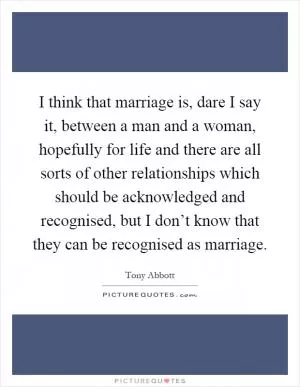 I think that marriage is, dare I say it, between a man and a woman, hopefully for life and there are all sorts of other relationships which should be acknowledged and recognised, but I don’t know that they can be recognised as marriage Picture Quote #1