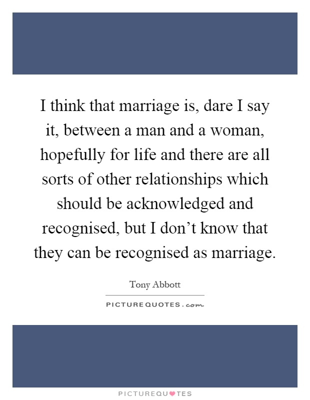 I think that marriage is, dare I say it, between a man and a woman, hopefully for life and there are all sorts of other relationships which should be acknowledged and recognised, but I don't know that they can be recognised as marriage Picture Quote #1