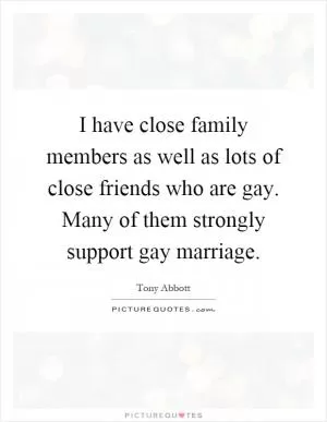 I have close family members as well as lots of close friends who are gay. Many of them strongly support gay marriage Picture Quote #1