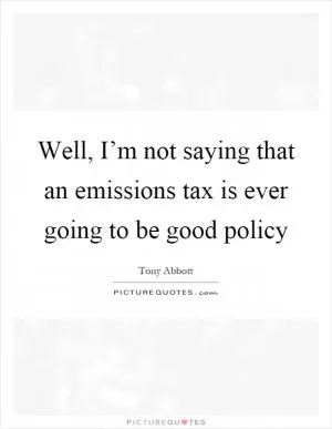 Well, I’m not saying that an emissions tax is ever going to be good policy Picture Quote #1