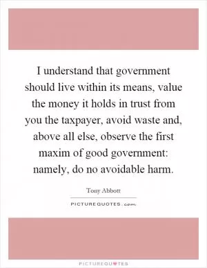 I understand that government should live within its means, value the money it holds in trust from you the taxpayer, avoid waste and, above all else, observe the first maxim of good government: namely, do no avoidable harm Picture Quote #1