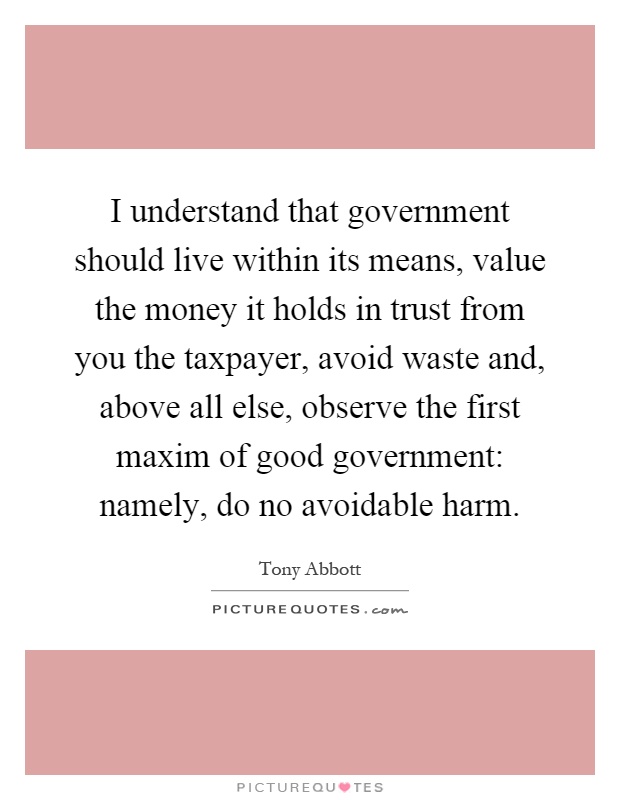I understand that government should live within its means, value the money it holds in trust from you the taxpayer, avoid waste and, above all else, observe the first maxim of good government: namely, do no avoidable harm Picture Quote #1