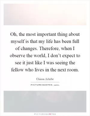Oh, the most important thing about myself is that my life has been full of changes. Therefore, when I observe the world, I don’t expect to see it just like I was seeing the fellow who lives in the next room Picture Quote #1