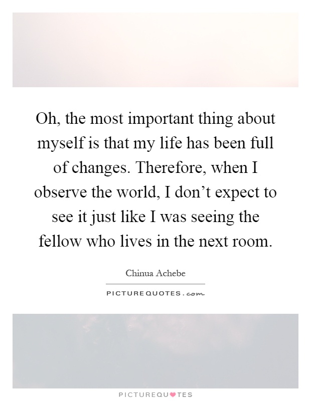 Oh, the most important thing about myself is that my life has been full of changes. Therefore, when I observe the world, I don't expect to see it just like I was seeing the fellow who lives in the next room Picture Quote #1