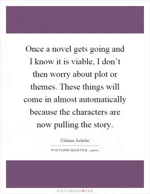 Once a novel gets going and I know it is viable, I don’t then worry about plot or themes. These things will come in almost automatically because the characters are now pulling the story Picture Quote #1