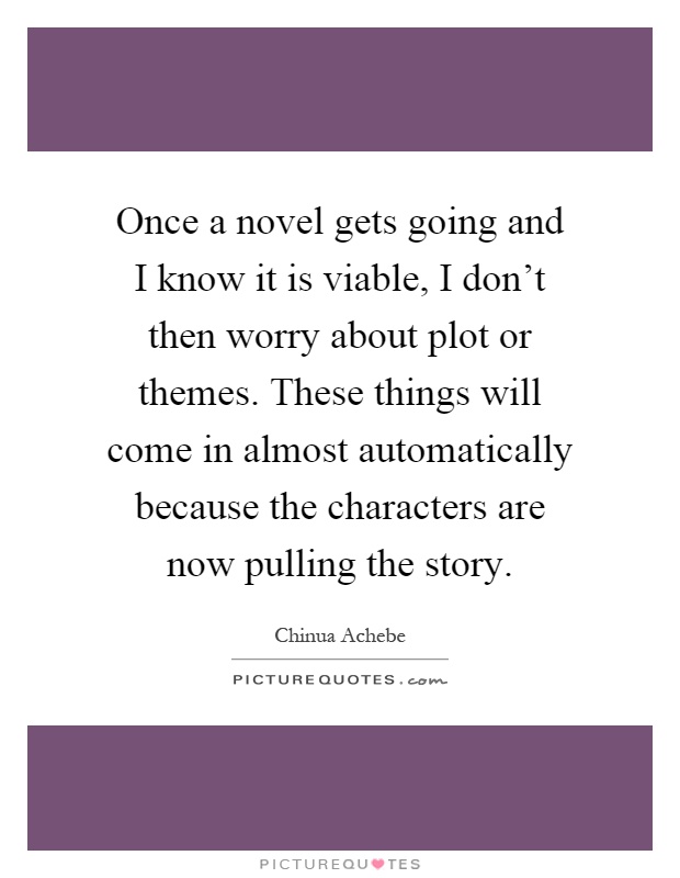 Once a novel gets going and I know it is viable, I don't then worry about plot or themes. These things will come in almost automatically because the characters are now pulling the story Picture Quote #1