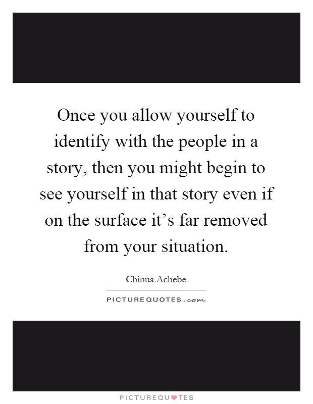 Once you allow yourself to identify with the people in a story, then you might begin to see yourself in that story even if on the surface it's far removed from your situation Picture Quote #1