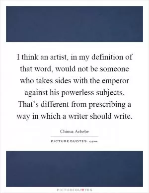 I think an artist, in my definition of that word, would not be someone who takes sides with the emperor against his powerless subjects. That’s different from prescribing a way in which a writer should write Picture Quote #1