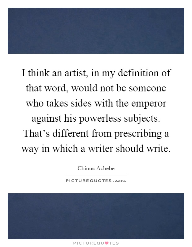 I think an artist, in my definition of that word, would not be someone who takes sides with the emperor against his powerless subjects. That's different from prescribing a way in which a writer should write Picture Quote #1