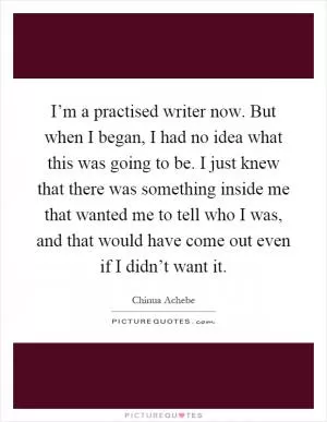 I’m a practised writer now. But when I began, I had no idea what this was going to be. I just knew that there was something inside me that wanted me to tell who I was, and that would have come out even if I didn’t want it Picture Quote #1