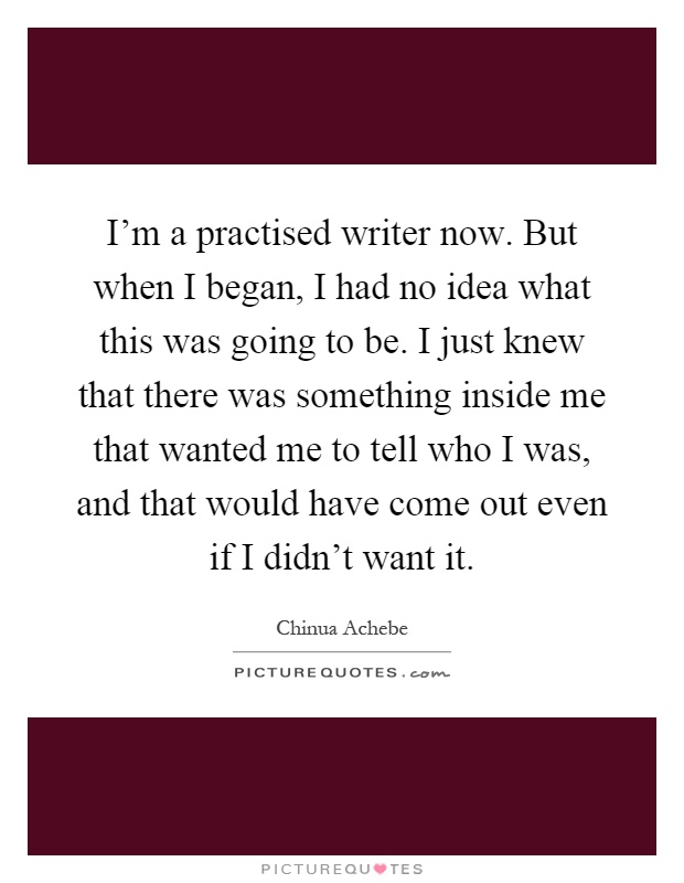 I'm a practised writer now. But when I began, I had no idea what this was going to be. I just knew that there was something inside me that wanted me to tell who I was, and that would have come out even if I didn't want it Picture Quote #1