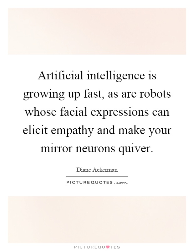 Artificial intelligence is growing up fast, as are robots whose facial expressions can elicit empathy and make your mirror neurons quiver Picture Quote #1