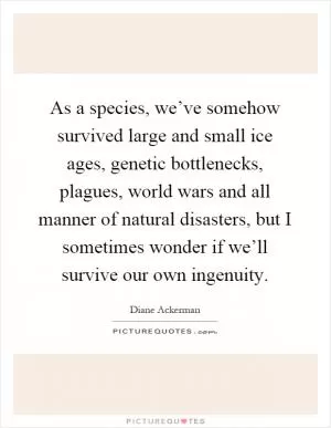 As a species, we’ve somehow survived large and small ice ages, genetic bottlenecks, plagues, world wars and all manner of natural disasters, but I sometimes wonder if we’ll survive our own ingenuity Picture Quote #1