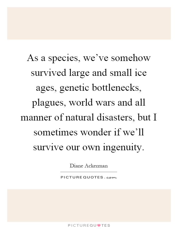 As a species, we've somehow survived large and small ice ages, genetic bottlenecks, plagues, world wars and all manner of natural disasters, but I sometimes wonder if we'll survive our own ingenuity Picture Quote #1