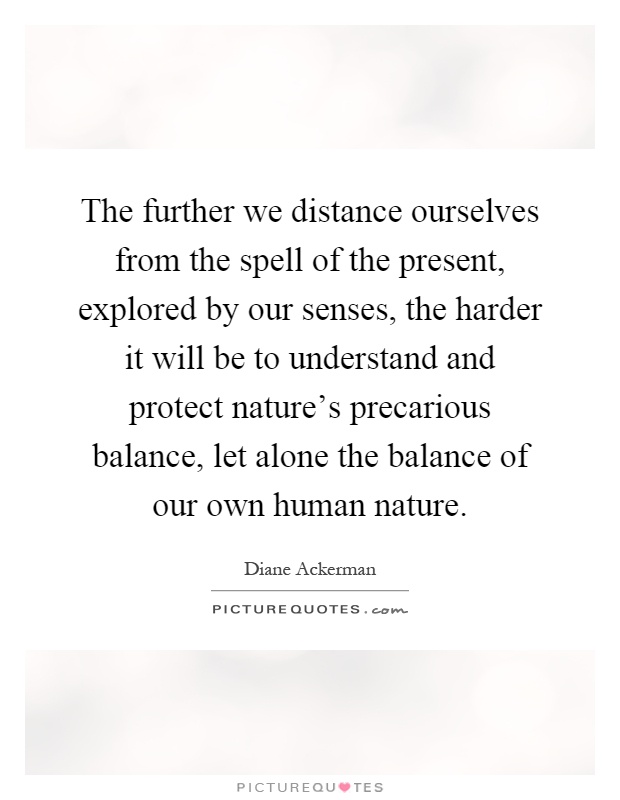 The further we distance ourselves from the spell of the present, explored by our senses, the harder it will be to understand and protect nature's precarious balance, let alone the balance of our own human nature Picture Quote #1