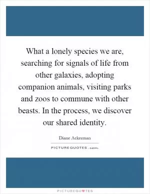 What a lonely species we are, searching for signals of life from other galaxies, adopting companion animals, visiting parks and zoos to commune with other beasts. In the process, we discover our shared identity Picture Quote #1