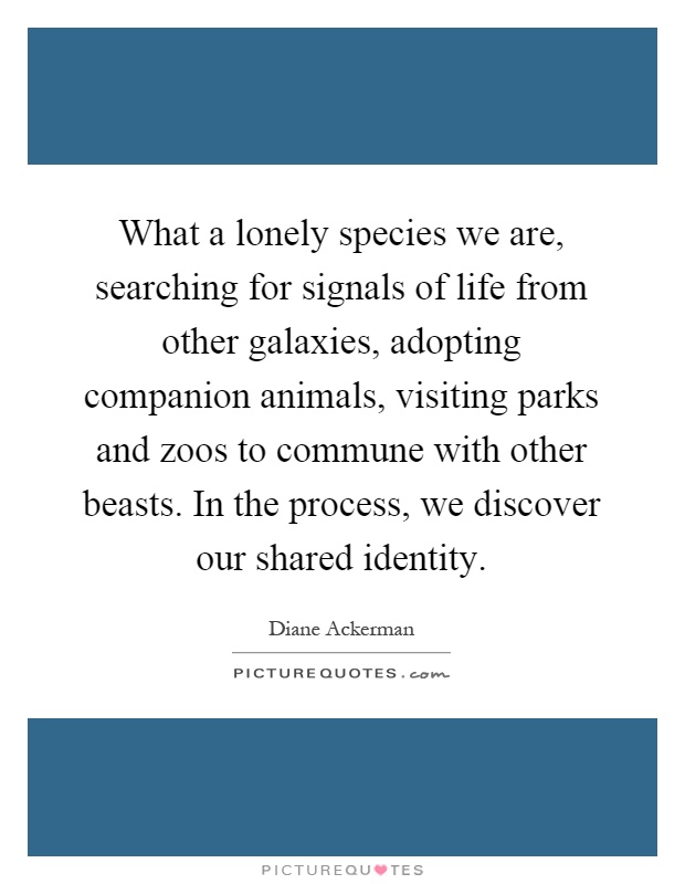 What a lonely species we are, searching for signals of life from other galaxies, adopting companion animals, visiting parks and zoos to commune with other beasts. In the process, we discover our shared identity Picture Quote #1