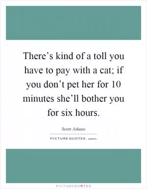 There’s kind of a toll you have to pay with a cat; if you don’t pet her for 10 minutes she’ll bother you for six hours Picture Quote #1