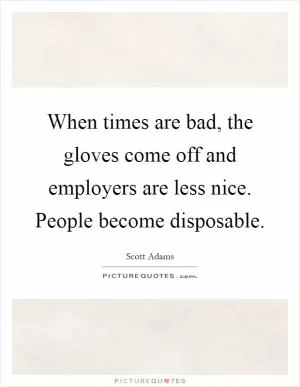 When times are bad, the gloves come off and employers are less nice. People become disposable Picture Quote #1