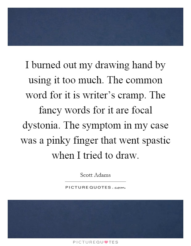 I burned out my drawing hand by using it too much. The common word for it is writer's cramp. The fancy words for it are focal dystonia. The symptom in my case was a pinky finger that went spastic when I tried to draw Picture Quote #1