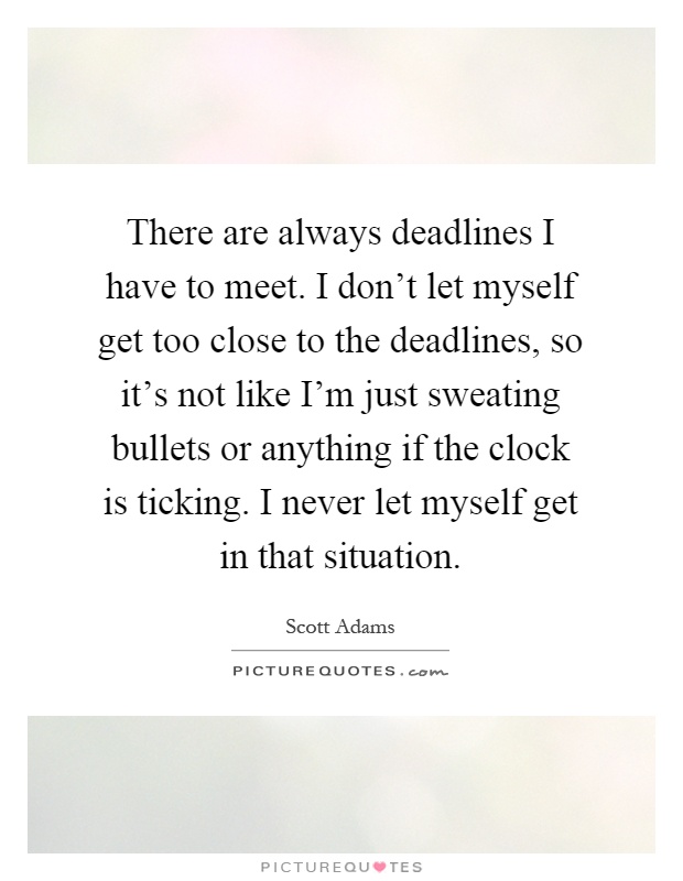 There are always deadlines I have to meet. I don't let myself get too close to the deadlines, so it's not like I'm just sweating bullets or anything if the clock is ticking. I never let myself get in that situation Picture Quote #1