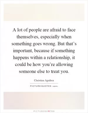 A lot of people are afraid to face themselves, especially when something goes wrong. But that’s important, because if something happens within a relationship, it could be how you’re allowing someone else to treat you Picture Quote #1