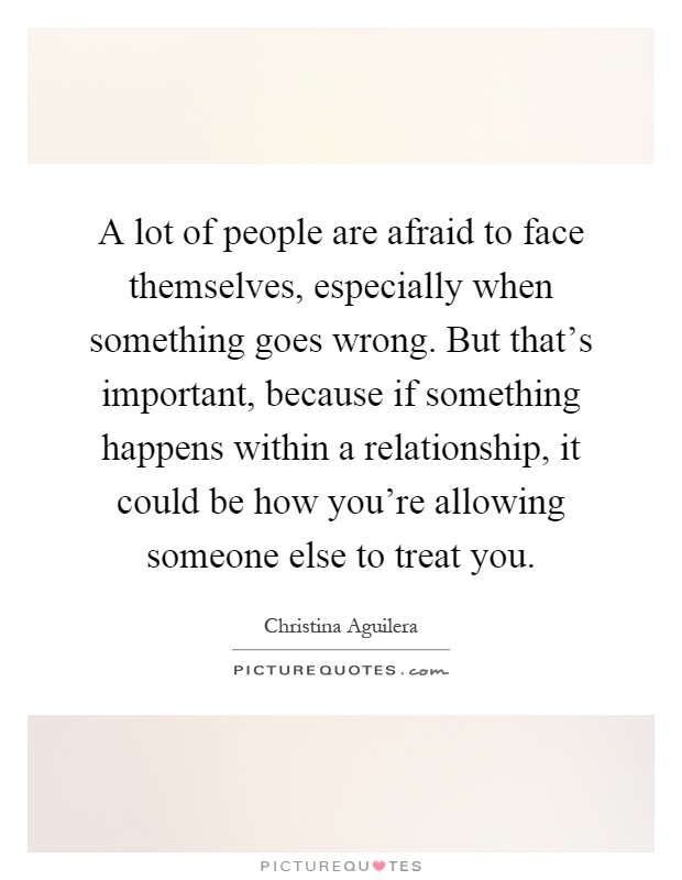 A lot of people are afraid to face themselves, especially when something goes wrong. But that's important, because if something happens within a relationship, it could be how you're allowing someone else to treat you Picture Quote #1