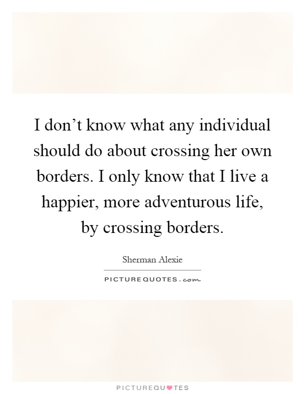 I don't know what any individual should do about crossing her own borders. I only know that I live a happier, more adventurous life, by crossing borders Picture Quote #1