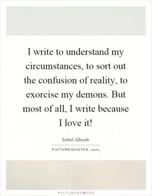 I write to understand my circumstances, to sort out the confusion of reality, to exorcise my demons. But most of all, I write because I love it! Picture Quote #1