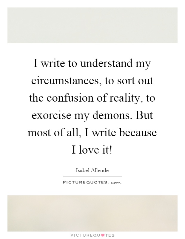 I write to understand my circumstances, to sort out the confusion of reality, to exorcise my demons. But most of all, I write because I love it! Picture Quote #1
