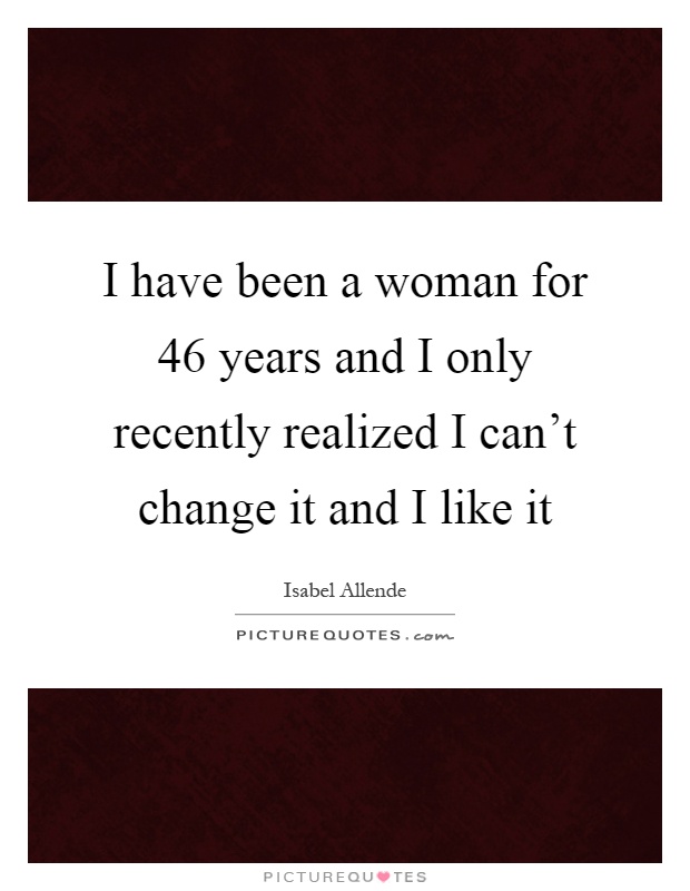 I have been a woman for 46 years and I only recently realized I can't change it and I like it Picture Quote #1