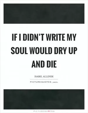 If I didn’t write my soul would dry up and die Picture Quote #1