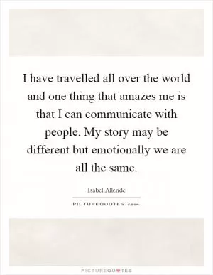 I have travelled all over the world and one thing that amazes me is that I can communicate with people. My story may be different but emotionally we are all the same Picture Quote #1
