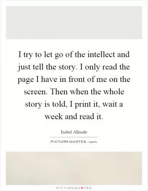 I try to let go of the intellect and just tell the story. I only read the page I have in front of me on the screen. Then when the whole story is told, I print it, wait a week and read it Picture Quote #1
