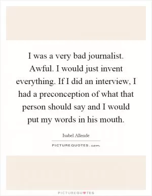 I was a very bad journalist. Awful. I would just invent everything. If I did an interview, I had a preconception of what that person should say and I would put my words in his mouth Picture Quote #1