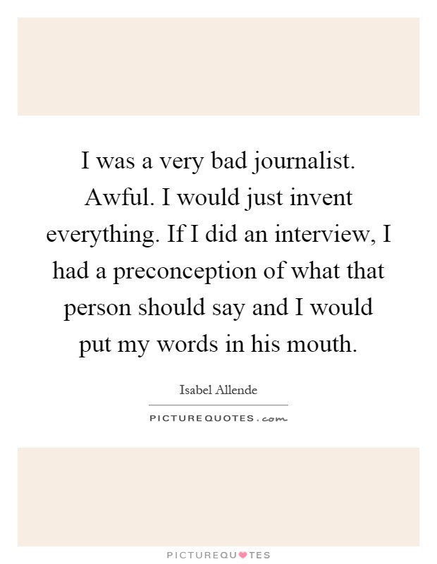 I was a very bad journalist. Awful. I would just invent everything. If I did an interview, I had a preconception of what that person should say and I would put my words in his mouth Picture Quote #1