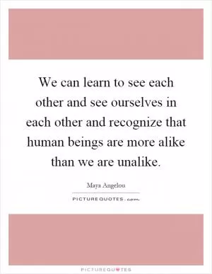 We can learn to see each other and see ourselves in each other and recognize that human beings are more alike than we are unalike Picture Quote #1
