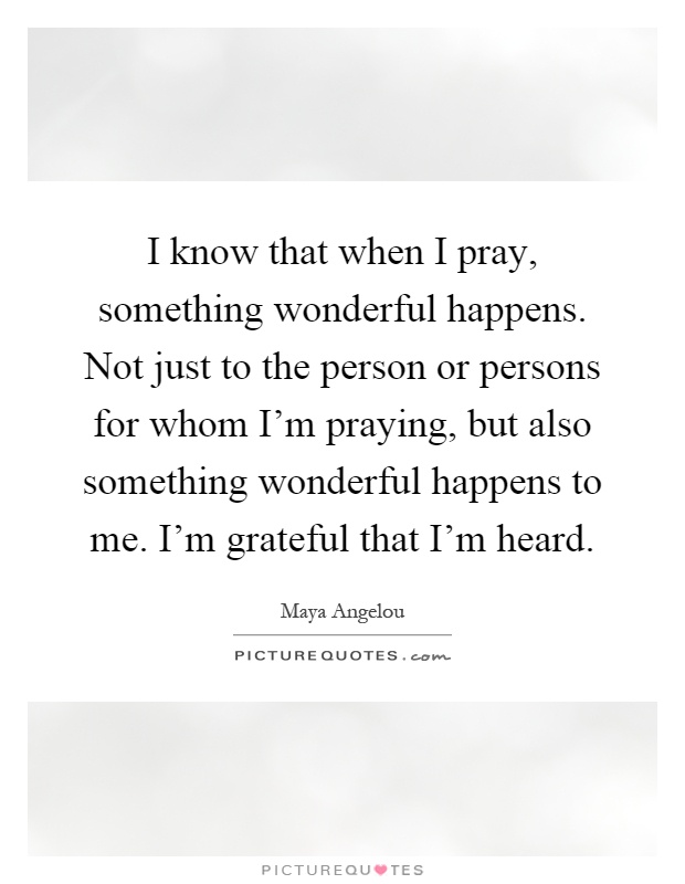 I know that when I pray, something wonderful happens. Not just to the person or persons for whom I'm praying, but also something wonderful happens to me. I'm grateful that I'm heard Picture Quote #1