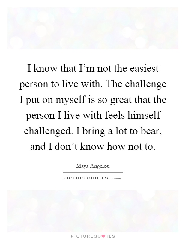 I know that I'm not the easiest person to live with. The challenge I put on myself is so great that the person I live with feels himself challenged. I bring a lot to bear, and I don't know how not to Picture Quote #1