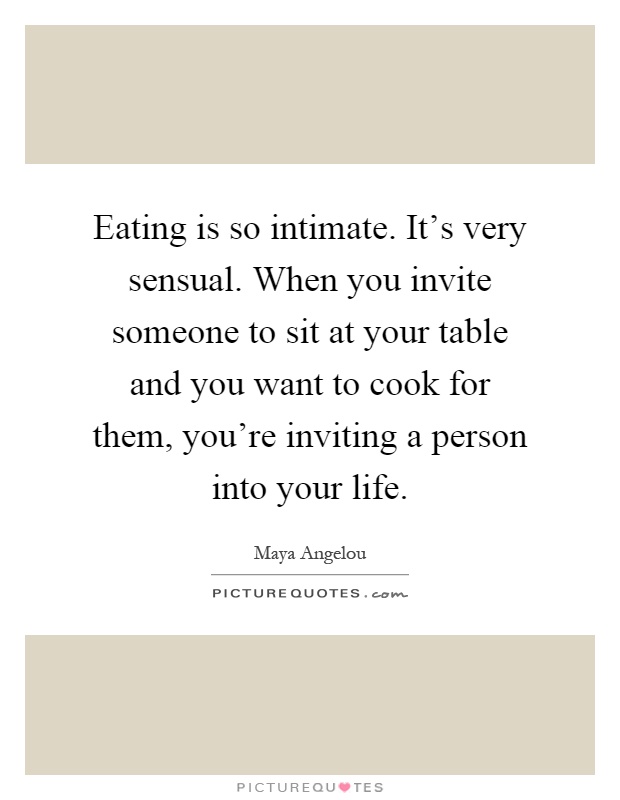 Eating is so intimate. It's very sensual. When you invite someone to sit at your table and you want to cook for them, you're inviting a person into your life Picture Quote #1