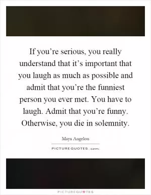 If you’re serious, you really understand that it’s important that you laugh as much as possible and admit that you’re the funniest person you ever met. You have to laugh. Admit that you’re funny. Otherwise, you die in solemnity Picture Quote #1