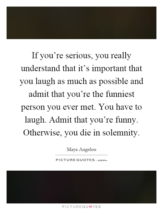If you're serious, you really understand that it's important that you laugh as much as possible and admit that you're the funniest person you ever met. You have to laugh. Admit that you're funny. Otherwise, you die in solemnity Picture Quote #1