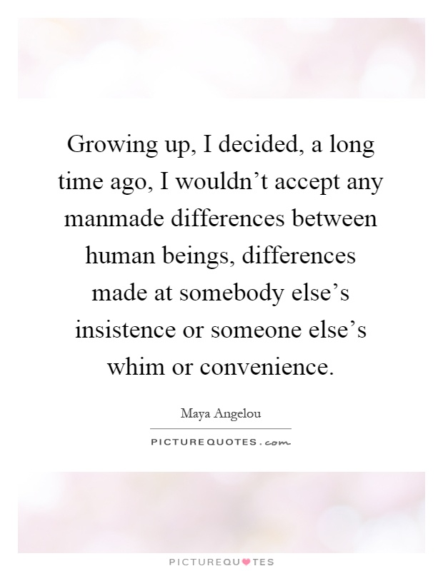 Growing up, I decided, a long time ago, I wouldn't accept any manmade differences between human beings, differences made at somebody else's insistence or someone else's whim or convenience Picture Quote #1