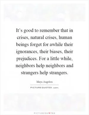 It’s good to remember that in crises, natural crises, human beings forget for awhile their ignorances, their biases, their prejudices. For a little while, neighbors help neighbors and strangers help strangers Picture Quote #1