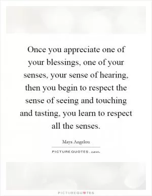 Once you appreciate one of your blessings, one of your senses, your sense of hearing, then you begin to respect the sense of seeing and touching and tasting, you learn to respect all the senses Picture Quote #1
