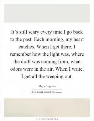 It’s still scary every time I go back to the past. Each morning, my heart catches. When I get there, I remember how the light was, where the draft was coming from, what odors were in the air. When I write, I get all the weeping out Picture Quote #1